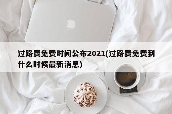 过路费免费时间公布2021(过路费免费到什么时候最新消息)