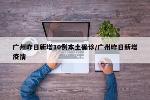 广州昨日新增10例本土确诊/广州昨日新增疫情