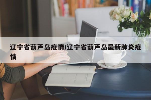 辽宁省葫芦岛疫情/辽宁省葫芦岛最新肺炎疫情
