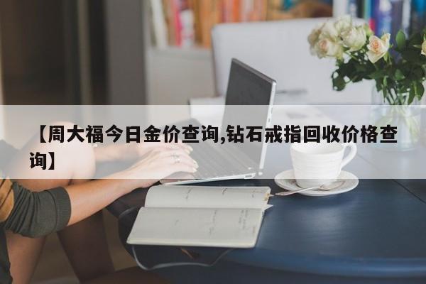 【周大福今日金价查询,钻石戒指回收价格查询】