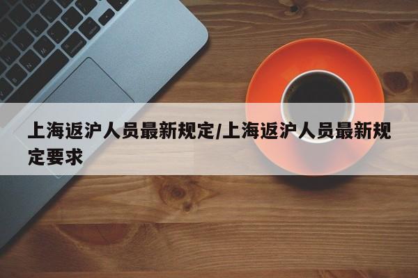 上海返沪人员最新规定/上海返沪人员最新规定要求