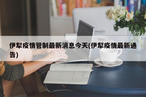 伊犁疫情管制最新消息今天(伊犁疫情最新通告)