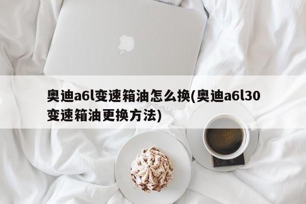 奥迪a6l变速箱油怎么换(奥迪a6l30变速箱油更换方法)
