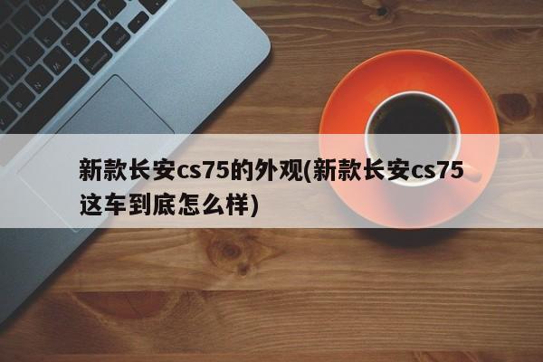 新款长安cs75的外观(新款长安cs75这车到底怎么样)