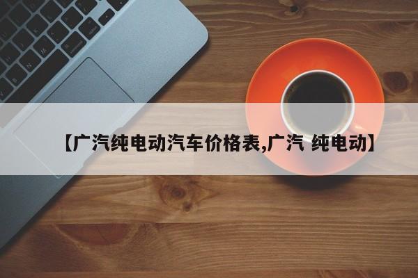 【广汽纯电动汽车价格表,广汽 纯电动】