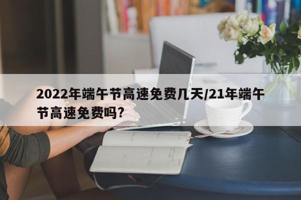 2022年端午节高速免费几天/21年端午节高速免费吗?