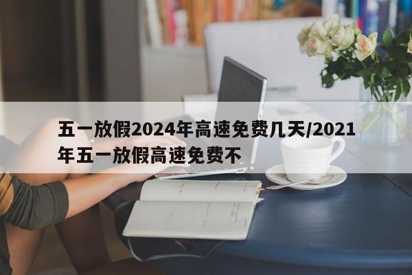 五一放假2024年高速免费几天/2021年五一放假高速免费不